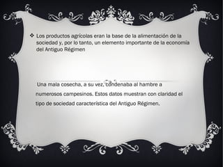. Una mala cosecha, a su vez, condenaba al hambre a numerosos campesinos. Estos datos muestran con claridad el tipo de sociedad característica del Antiguo Régimen. Los productos agrícolas eran la base de la alimentación de la sociedad y, por lo tanto, un elemento importante de la economía del Antiguo Régimen 