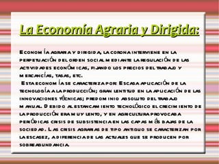 La Economía Agraria y Dirigida: Economía agraria y dirigida, la corona interviene en la perpetuación del orden social mediante la regulación de las actividades económicas, fijando los precios del trabajo y mercancías, tasas, etc. Esta economía se caracteriza por: Escasa aplicación de la tecnología a la producción; gran lentitud en la aplicación de las innovaciones técnicas; predominio absoluto del trabajo manual. Debido al estancamiento tecnológico el crecimiento de la producción era muy lento, y en agricultura provocaba periódicas crisis de subsistencia en las capas más bajas de la sociedad. Las crisis agrarias de tipo antiguo se caracterizan por la escasez, a diferencia de las actuales que se producen por sobreabundancia. 