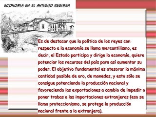 Es de destacar que la política de los reyes con  respecto a la economía se llama mercantilismo, es decir, el Estado participa y dirige la economía, quiere  potenciar los recursos del país para así aumentar su poder. El objetivo fundamental es atesorar la máxima cantidad posible de oro, de monedas, y esto sólo se consigue potenciando la producción nacional y favoreciendo las exportaciones a cambio de impedir o poner trabas a las importaciones extranjeras (eso se llama proteccionismo, se protege la producción nacional frente a la extranjera). 