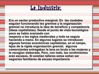 La Industria: Era un sector productivo marginal. En  las ciudades seguían funcionando los gremios y la organización gremial no introducía la idea de beneficio y competencia (ideas capitalistas). Desde el punto de vista tecnológico poco se había avanzado con  respecto a los siglos medievales y todo se seguía haciendo a mano. En algunos lugares se introducen algunas formas económicas capitalistas, en el campo, lejos de la rígida organización gremial,  algunos comerciantes entregaban la lana en bruto a las mujeres y la recogían elaborada. Pero, con todo, los rendimientos eran escasos. Si existían talleres estos solían ser negocios familiares de escasa importancia 