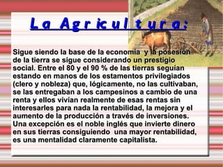 La Agricultura: Sigue siendo la base de la economía  y la posesión de la tierra se sigue considerando un prestigio social. Entre el 80 y el 90 % de las tierras seguían estando en manos de los estamentos privilegiados  (clero y nobleza) que, lógicamente, no las cultivaban, se las entregaban a los campesinos a cambio de una renta y ellos vivían realmente de esas rentas sin interesarles para nada la rentabilidad, la mejora y el aumento de la producción a través de inversiones. Una excepción es el noble inglés que invierte dinero en sus tierras consiguiendo  una mayor rentabilidad, es una mentalidad claramente capitalista. 