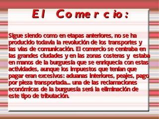 El Comercio: Sigue siendo como en etapas anteriores, no se ha producido todavía la revolución de los transportes y las vías de comunicación. El comercio se centraba en las grandes ciudades y en las zonas costeras y  estaba en manos de la burguesía que se enriquecía con estas actividades, aunque los impuestos que tenían que pagar eran excesivos: aduanas interiores, peajes, pago por pieza transportada... una de las reclamaciones económicas de la burguesía será la eliminación de este tipo de tributación.   