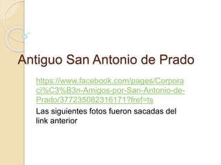 Antiguo San Antonio de Prado
https://www.facebook.com/pages/Corpora
ci%C3%B3n-Amigos-por-San-Antonio-de-
Prado/377235082316171?fref=ts
Las siguientes fotos fueron sacadas del
link anterior
 