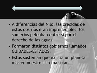 • A diferencias del Nilo, las crecidas de
  estos dos ríos eran impredecibles, los
  sumerios peleaban entre si por el
  derecho de las aguas.
• Formaron distintos gobiernos llamados
  CUIDADES-ESTADOS.
• Estos sostenían que existía un planeta
  mas en nuestro sistema solar.
 