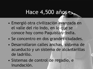 Hace 4,500 años
• Emergió otra civilización avanzada en
  el valle del rio Indo, en lo que se
  conoce hoy como Paquistán –India.
• Se concentro en dos grandes ciudades.
• Desarrollaron calles anchas, sistema de
  acueducto y un sistema de alcantarillas
  de ladrillo.
• Sistemas de control de regadío, e
  inundación.
 