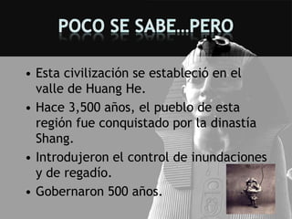 • Esta civilización se estableció en el
  valle de Huang He.
• Hace 3,500 años, el pueblo de esta
  región fue conquistado por la dinastía
  Shang.
• Introdujeron el control de inundaciones
  y de regadío.
• Gobernaron 500 años.
 