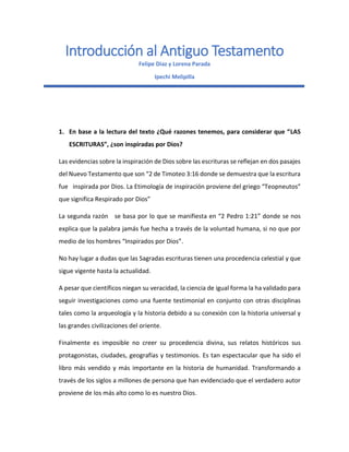 Introducción al Antiguo Testamento
Felipe Diaz y Lorena Parada
Ipechi Melipilla
1. En base a la lectura del texto ¿Qué razones tenemos, para considerar que “LAS
ESCRITURAS”, ¿son inspiradas por Dios?
Las evidencias sobre la inspiración de Dios sobre las escrituras se reflejan en dos pasajes
del Nuevo Testamento que son “2 de Timoteo 3:16 donde se demuestra que la escritura
fue inspirada por Dios. La Etimología de inspiración proviene del griego “Teopneutos”
que significa Respirado por Dios”
La segunda razón se basa por lo que se manifiesta en “2 Pedro 1:21” donde se nos
explica que la palabra jamás fue hecha a través de la voluntad humana, si no que por
medio de los hombres “Inspirados por Dios”.
No hay lugar a dudas que las Sagradas escrituras tienen una procedencia celestial y que
sigue vigente hasta la actualidad.
A pesar que científicos niegan su veracidad, la ciencia de igual forma la ha validado para
seguir investigaciones como una fuente testimonial en conjunto con otras disciplinas
tales como la arqueología y la historia debido a su conexión con la historia universal y
las grandes civilizaciones del oriente.
Finalmente es imposible no creer su procedencia divina, sus relatos históricos sus
protagonistas, ciudades, geografías y testimonios. Es tan espectacular que ha sido el
libro más vendido y más importante en la historia de humanidad. Transformando a
través de los siglos a millones de persona que han evidenciado que el verdadero autor
proviene de los más alto como lo es nuestro Dios.
 