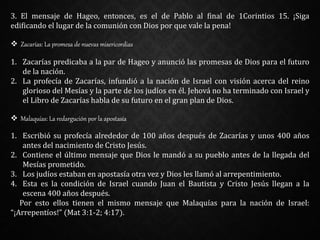 3. El mensaje de Hageo, entonces, es el de Pablo al final de 1Corintios 15. ¡Siga
edificando el lugar de la comunión con Dios por que vale la pena!
 Zacarías: La promesa de nuevas misericordias
1. Zacarías predicaba a la par de Hageo y anunció las promesas de Dios para el futuro
de la nación.
2. La profecía de Zacarías, infundió a la nación de Israel con visión acerca del reino
glorioso del Mesías y la parte de los judíos en él. Jehová no ha terminado con Israel y
el Libro de Zacarías habla de su futuro en el gran plan de Dios.
 Malaquías: La redargución por la apostasía
1. Escribió su profecía alrededor de 100 años después de Zacarías y unos 400 años
antes del nacimiento de Cristo Jesús.
2. Contiene el último mensaje que Dios le mandó a su pueblo antes de la llegada del
Mesías prometido.
3. Los judíos estaban en apostasía otra vez y Dios les llamó al arrepentimiento.
4. Esta es la condición de Israel cuando Juan el Bautista y Cristo Jesús llegan a la
escena 400 años después.
Por esto ellos tienen el mismo mensaje que Malaquías para la nación de Israel:
“¡Arrepentíos!” (Mat 3:1-2; 4:17).
 