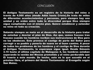 El Antiguo Testamento es un registro de la historia del reino a
través de 4.000 años (desde Adán hasta Cristo).Se trata de miles
de diferentes acontecimientos y personas, pero siempre hay una
unidad y un orden entre toda la diversidad porque Dios siempre
sigue cumpliendo con el mismo plan. Quiere establecer y extender
su reino en toda su creación.
Satanás siempre se mete en el desarrollo de la historia para tratar
de estorbar y desviar el plan de Dios. Así que, vemos fracaso tras
fracaso cuando los hombres reciben sus instrucciones de Dios pero
no las obedecen. Esto provoca el castigo de parte del Señor para
corregir a su pueblo y ponerlo de nuevo en el buen camino. A pesar
de todos los problemas de los hombres y el castigo de Dios durante
el Antiguo Testamento, la esperanza sigue igual. Desde Génesis
3.15 hasta el último capítulo de Malaquías 4, los hombres estaban
esperando la venida del Mesías prometido y el reino perdurable que
Él traería a este mundo. De hecho, esto es lo que sucedió en el
próximo libro, el primero del Nuevo Testamento: el Evangelio según
San Mateo.
CONCLUSIÓN
 