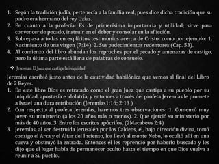 1. Según la tradición judía, pertenecía a la familia real, pues dice dicha tradición que su
padre era hermano del rey Uzías.
2. En cuanto a la profecía: Es de primerísima importancia y utilidad; sirve para
convencer de pecado, instruir en el deber y consolar en la aflicción.
3. Sobrepasa a todas en explícitos testimonios acerca de Cristo, como por ejemplo: 1.
Nacimiento de una virgen (7:14). 2. Sus padecimientos redentores (Cap. 53).
4. Al comienzo del libro abundan los reproches por el pecado y amenazas de castigo,
pero la última parte está llena de palabras de consuelo.
 Jeremías: El Juez que castiga la iniquidad
Jeremías escribió justo antes de la cautividad babilónica que vemos al final del Libro
de 2 Reyes.
1. En este libro Dios es retratado como el gran Juez que castiga a su pueblo por su
iniquidad, apostasía e idolatría, y entonces a través del profeta Jeremías le promete
a Israel una dura retribución (Jeremías1:16; 2:13 )
2. Con respecto al profeta Jeremías, haremos tres observaciones: 1. Comenzó muy
joven su ministerio (a los 20 años más o menos). 2. Que ejerció su ministerio por
más de 40 años. 3. Entre los escritos apócrifos, (2Macabeos 2:4)
3. Jeremías, al ser destruida Jerusalén por los Caldeos, él, bajo dirección divina, tomó
consigo el Arca y el Altar del Incienso, los llevó al monte Nebo, lo ocultó allí en una
cueva y obstruyó la entrada. Entonces él les reprendió por haberlo buscado y les
dijo que el lugar había de permanecer oculto hasta el tiempo en que Dios vuelva a
reunir a Su pueblo.
 