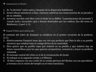  Lamentaciones: La División
1. Es “la división” entre antes y después de la dispersión babilónica.
2. Israel rehusó someterse a Dios; entonces sufrieron las consecuencias de su pecado y
de su rebelión.
3. Jeremías escribió este libro (vea el título en su Biblia: “Lamentaciones de Jeremías”)
cuando Judá y Jerusalén cayó y fueron destruidos por los caldeos (los del reino de
Babilonia). (Lam1:1-3)
 Ezequiel: El Señor que lo domina todo
El contexto del Libro de Ezequiel se establece en el primer versículo de la profecía.
(1:1)
1. Históricamente Ezequiel tiene que ver con una profecía que Dios le dio a su pueblo
mientras que estaban bajo el castigo divino de la cautividad.
2. Dios quiere que su pueblo sepa que todavía es su pueblo y que todavía hay un
futuro maravilloso para los que quieren arrepentirse, someterse y hacer su perfecta
voluntad.
3. El mensaje central del Libro es el de la restauración de Israel.
4. El enfoque es la segunda venida y el Milenio.
5. El libro empieza con una visión de la venida gloriosa del Mesías con sus querubines
y termina con la visión del templo en el reino mesiánico.
 
