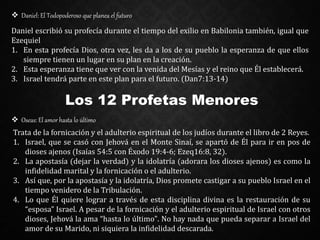  Daniel: El Todopoderoso que planea el futuro
Daniel escribió su profecía durante el tiempo del exilio en Babilonia también, igual que
Ezequiel
1. En esta profecía Dios, otra vez, les da a los de su pueblo la esperanza de que ellos
siempre tienen un lugar en su plan en la creación.
2. Esta esperanza tiene que ver con la venida del Mesías y el reino que Él establecerá.
3. Israel tendrá parte en este plan para el futuro. (Dan7:13-14)
Los 12 Profetas Menores
 Oseas: El amor hasta lo último
Trata de la fornicación y el adulterio espiritual de los judíos durante el libro de 2 Reyes.
1. Israel, que se casó con Jehová en el Monte Sinaí, se apartó de Él para ir en pos de
dioses ajenos (Isaías 54:5 con Éxodo 19:4-6; Ezeq16:8, 32).
2. La apostasía (dejar la verdad) y la idolatría (adorara los dioses ajenos) es como la
infidelidad marital y la fornicación o el adulterio.
3. Así que, por la apostasía y la idolatría, Dios promete castigar a su pueblo Israel en el
tiempo venidero de la Tribulación.
4. Lo que Él quiere lograr a través de esta disciplina divina es la restauración de su
“esposa” Israel. A pesar de la fornicación y el adulterio espiritual de Israel con otros
dioses, Jehová la ama “hasta lo último". No hay nada que pueda separar a Israel del
amor de su Marido, ni siquiera la infidelidad descarada.
 