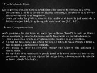  Joel: La Súplica antes del juicio
Es otra profecía que Dios mandó a Israel durante los tiempos de apostasía de 2 Reyes.
1. Dios amenaza a los de su pueblo con el juicio inminente, la destrucción de su tierra y
el cautiverio si ellos no se arrepienten.
2. Como con todos los profetas menores, hay mucho en el Libro de Joel acerca de la
Tribulación (Joel 2:1-2; 3:1) y la segunda venida de Cristo (2:31; 3:21).
 Amós: El Juicio para Reconciliación
Amós profetizó a las diez tribus del norte (que se llaman “Israel”) durante los últimos
días de apostasía y prosperidad justo antes de la deportación y la cautividad en Asiria.
1. Dios le prometió a Israel que arreglaría cuentas pronto si no se arrepintiera.
2. A pesar del duro castigo que estaba por venir, el Libro de Amós promete a Israel la
reconciliación y la restauración completa.
3. Dios manda su juicio no sólo para castigar sino también para conseguir la
reconciliación.
4. No hay duda: Dios restaurará su pueblo Israel en la tierra prometida. Sólo es una
cuestión de tiempo para que el juicio del castigo divino sobre su pecado de rebelión
se lleve a cabo (la Tribulación).
 