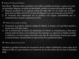  Miqueas: El Golpe para Bendición
Dice Ryrie: ”Mientras Oses profetizó a las tribus norteñas de Israel, e Isaías a la corte
en Jerusalén, Miqueas, un judío de Morésheth, predicó al común del pueblo de Judá”.
1. Miqueas profetizó en la segunda mitad del siglo VIII a.C. Es citado por el Señor
Jesucristo en Mateo 10:35,36, al citar de Miqueas 7:6; y por jeremías en 26:18,19.
2. El versículo más importante de su profecía con mayor probabilidad por el
contenido ético, moral y espiritual es (6:8)
 Nahúm: Dios no puede ser burlado
1. Pronunció su profecía sobre la ciudad de Nínive, la misma a la cual Dios mandó a
Jonás unos 150 años antes.
2. Por la predicación de Jonás, los habitantes de Nínive se arrepintieron y Dios tuvo
misericordia de ellos y no los destruyó. Sin embargo, no siguieron la Palabra de Dios
y volvieron a su mal camino haciendo todo tipo de abominación. Puesto que nadie
se burla de Dios, cuando Nínive se aprovechó de la piedad del Señor.
 Habacuc: El Justo por su fe vivirá
Escribió su profecía durante las invasiones de los caldeos (Babilonia), justo antes de la
última en 606 a.C. que resultó en el cautiverio de las dos tribus del sur que se llamaban
Judá.
 