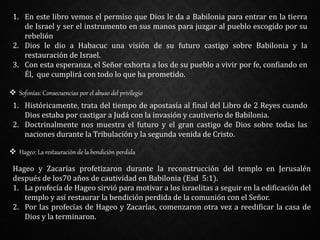 1. En este libro vemos el permiso que Dios le da a Babilonia para entrar en la tierra
de Israel y ser el instrumento en sus manos para juzgar al pueblo escogido por su
rebelión
2. Dios le dio a Habacuc una visión de su futuro castigo sobre Babilonia y la
restauración de Israel.
3. Con esta esperanza, el Señor exhorta a los de su pueblo a vivir por fe, confiando en
Él, que cumplirá con todo lo que ha prometido.
 Sofonías: Consecuencias por el abuso del privilegio
1. Históricamente, trata del tiempo de apostasía al final del Libro de 2 Reyes cuando
Dios estaba por castigar a Judá con la invasión y cautiverio de Babilonia.
2. Doctrinalmente nos muestra el futuro y el gran castigo de Dios sobre todas las
naciones durante la Tribulación y la segunda venida de Cristo.
 Hageo: La restauración de la bendición perdida
Hageo y Zacarías profetizaron durante la reconstrucción del templo en Jerusalén
después de los70 años de cautividad en Babilonia (Esd 5:1).
1. La profecía de Hageo sirvió para motivar a los israelitas a seguir en la edificación del
templo y así restaurar la bendición perdida de la comunión con el Señor.
2. Por las profecías de Hageo y Zacarías, comenzaron otra vez a reedificar la casa de
Dios y la terminaron.
 