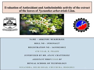 Evaluation of Antioxidant and Anthelminthic activity of the extract
of the leaves of Nyctanthes arbor-tristis Linn.
NAME – ARKENDU MUKHERJEE
ROLL NO - 19301916127
REGISTRATION NO - 161930210012
4TH YEAR, B. PHARM
SUPERVISED BY MR. ATANU CHATTERJEE
ASSISTANT PROF ESSOR OF
BENGAL SCHOOL OF TECHNOLOGY
SUGANDHA, DELHI ROAD, CHUCHURA , HOOGHLY 1
 
