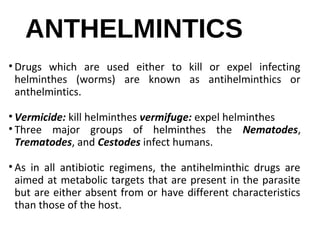 ANTHELMINTICS
• Drugs which are used either to kill or expel infecting
helminthes (worms) are known as antihelminthics or
anthelmintics.
• Vermicide: kill helminthes vermifuge: expel helminthes
• Three major groups of helminthes the Nematodes,
Trematodes, and Cestodes infect humans.
• As in all antibiotic regimens, the antihelminthic drugs are
aimed at metabolic targets that are present in the parasite
but are either absent from or have different characteristics
than those of the host.
 