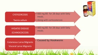 • 400 mg BD for 28 days with fatty
meals.
• Along with corticosteroid.
CYSTICERCOSIS
Taenia solium
• 400 mg BD for 28 days with fatty
meals.
HYDATID DISEASE
ECHINOCOCCOIS
• Caused by Hookworm
Cutaneous Larva Migrants
Visceral Larva Migrants
 