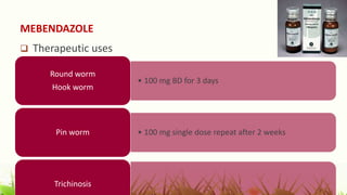 MEBENDAZOLE
 Therapeutic uses
• 100 mg BD for 3 days
Round worm
Hook worm
• 100 mg single dose repeat after 2 weeks
Pin worm
Trichinosis
 