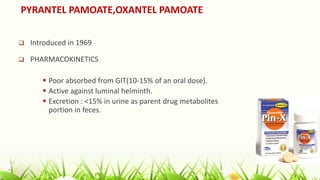 PYRANTEL PAMOATE,OXANTEL PAMOATE
 Introduced in 1969
 PHARMACOKINETICS
 Poor absorbed from GIT(10-15% of an oral dose).
 Active against luminal helminth.
 Excretion : <15% in urine as parent drug metabolites major
portion in feces.
 