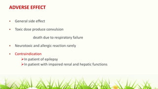 ADVERSE EFFECT
 General side effect
 Toxic dose produce convulsion
death due to respiratory failure
 Neurotoxic and allergic reaction rarely
 Contraindication
In patient of epilepsy
In patient with impaired renal and hepatic functions
 