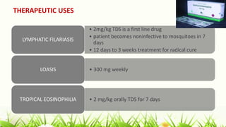 THERAPEUTIC USES
• 2mg/kg TDS is a first line drug
• patient becomes noninfective to mosquitoes in 7
days
• 12 days to 3 weeks treatment for radical cure
LYMPHATIC FILARIASIS
• 300 mg weekly
LOASIS
• 2 mg/kg orally TDS for 7 days
TROPICAL EOSINOPHILIA
 