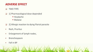 ADVERSE EFFECT
 TWO TYPE
 1] Pharmacological dose depended
 Headache
 Malaise
 2] Allergic reaction to dying filarial parasite
 Rash, Pruritus
 Enlargement of lymph nodes,
 Bronchospasm
 Fall in BP
 