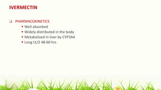 IVERMECTIN
 PHARMACOKINETICS
 Well absorbed
 Widely distributed in the body
 Metabolized in liver by CYP3A4
 Long t1/2 48-60 hrs
 