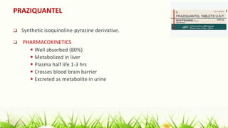 PRAZIQUANTEL
 Synthetic isoquinoline-pyrazine derivative.
 PHARMACOKINETICS
 Well absorbed (80%)
 Metabolized in liver
 Plasma half life 1-3 hrs
 Crosses blood brain barrier
 Excreted as metabolite in urine
 