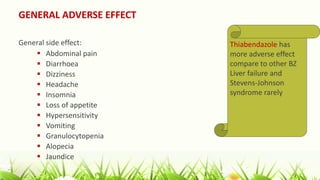 GENERAL ADVERSE EFFECT
General side effect:
 Abdominal pain
 Diarrhoea
 Dizziness
 Headache
 Insomnia
 Loss of appetite
 Hypersensitivity
 Vomiting
 Granulocytopenia
 Alopecia
 Jaundice
Thiabendazole has
more adverse effect
compare to other BZ
Liver failure and
Stevens-Johnson
syndrome rarely
 