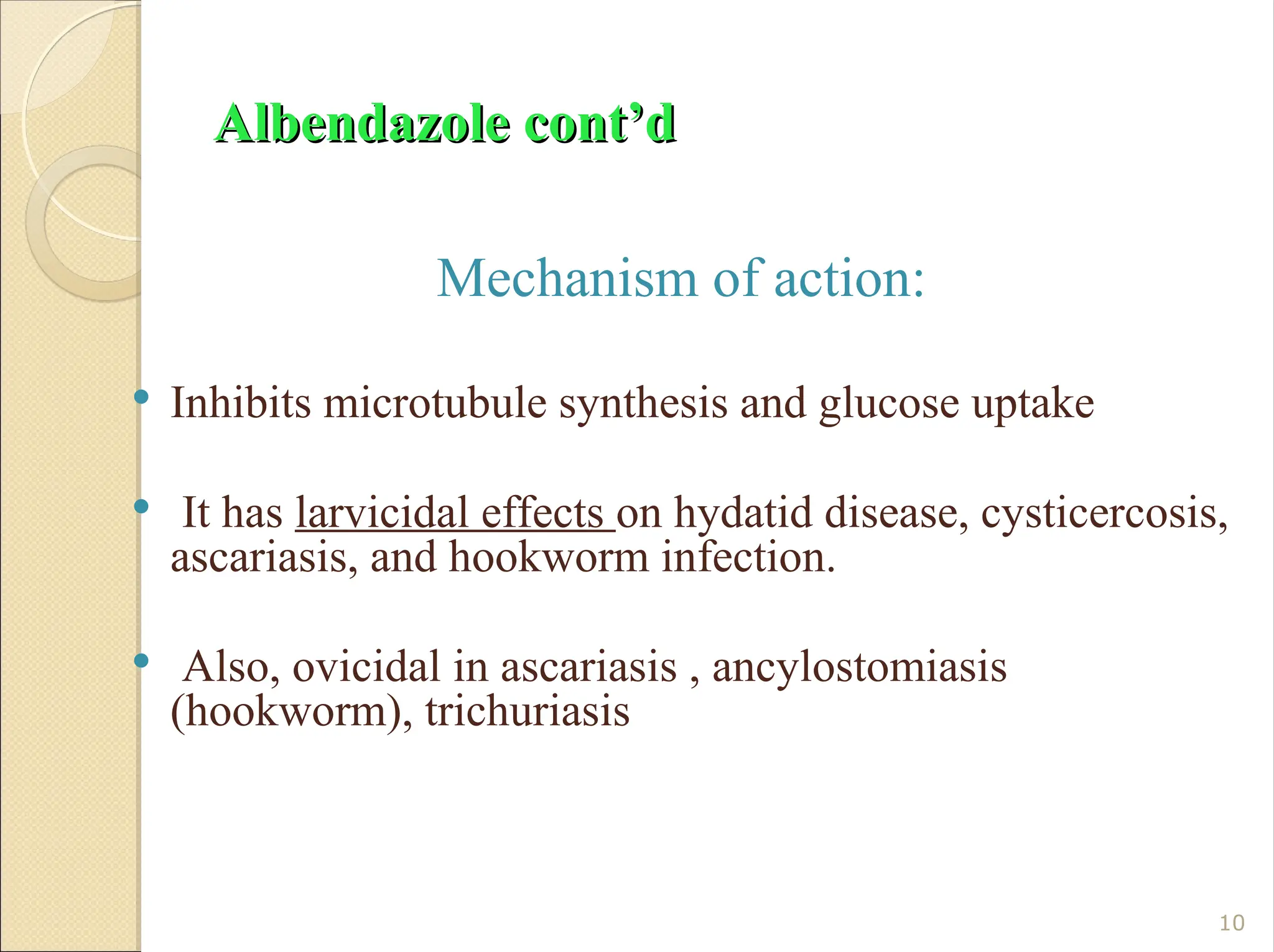 Albendazole cont’d
Albendazole cont’d
Mechanism of action:
 Inhibits microtubule synthesis and glucose uptake
 It has larvicidal effects on hydatid disease, cysticercosis,
ascariasis, and hookworm infection.
 Also, ovicidal in ascariasis , ancylostomiasis
(hookworm), trichuriasis
10
 