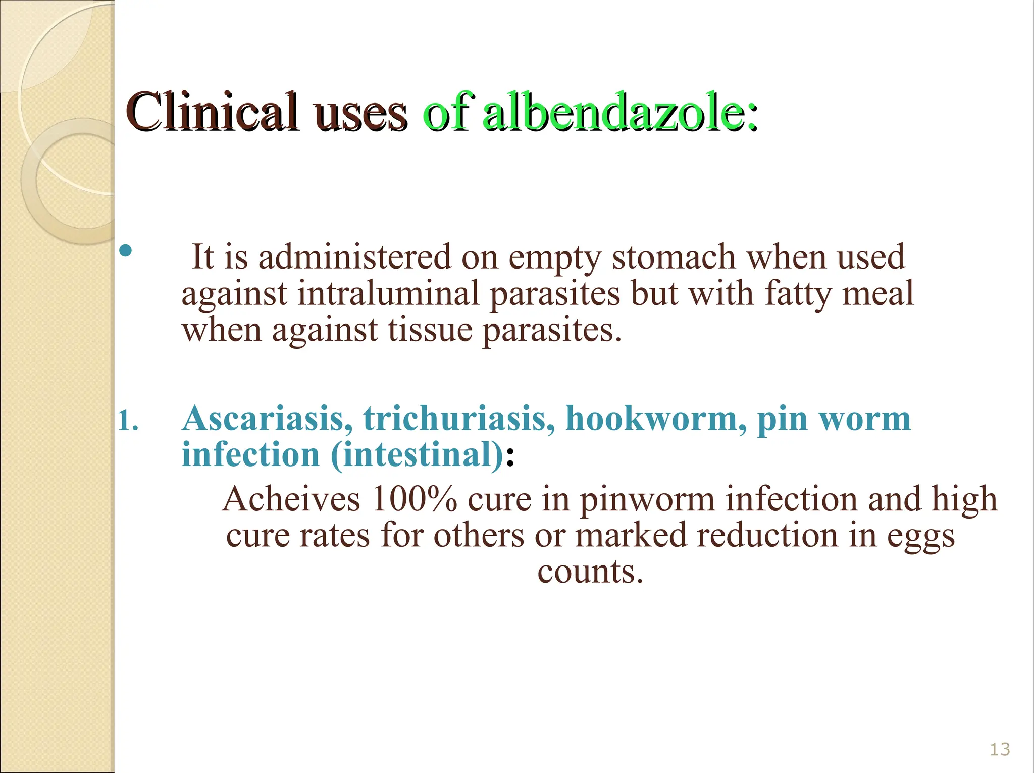 Clinical uses
Clinical uses of albendazole:
of albendazole:
 It is administered on empty stomach when used
against intraluminal parasites but with fatty meal
when against tissue parasites.
1. Ascariasis, trichuriasis, hookworm, pin worm
infection (intestinal):
Acheives 100% cure in pinworm infection and high
cure rates for others or marked reduction in eggs
counts.
13
 