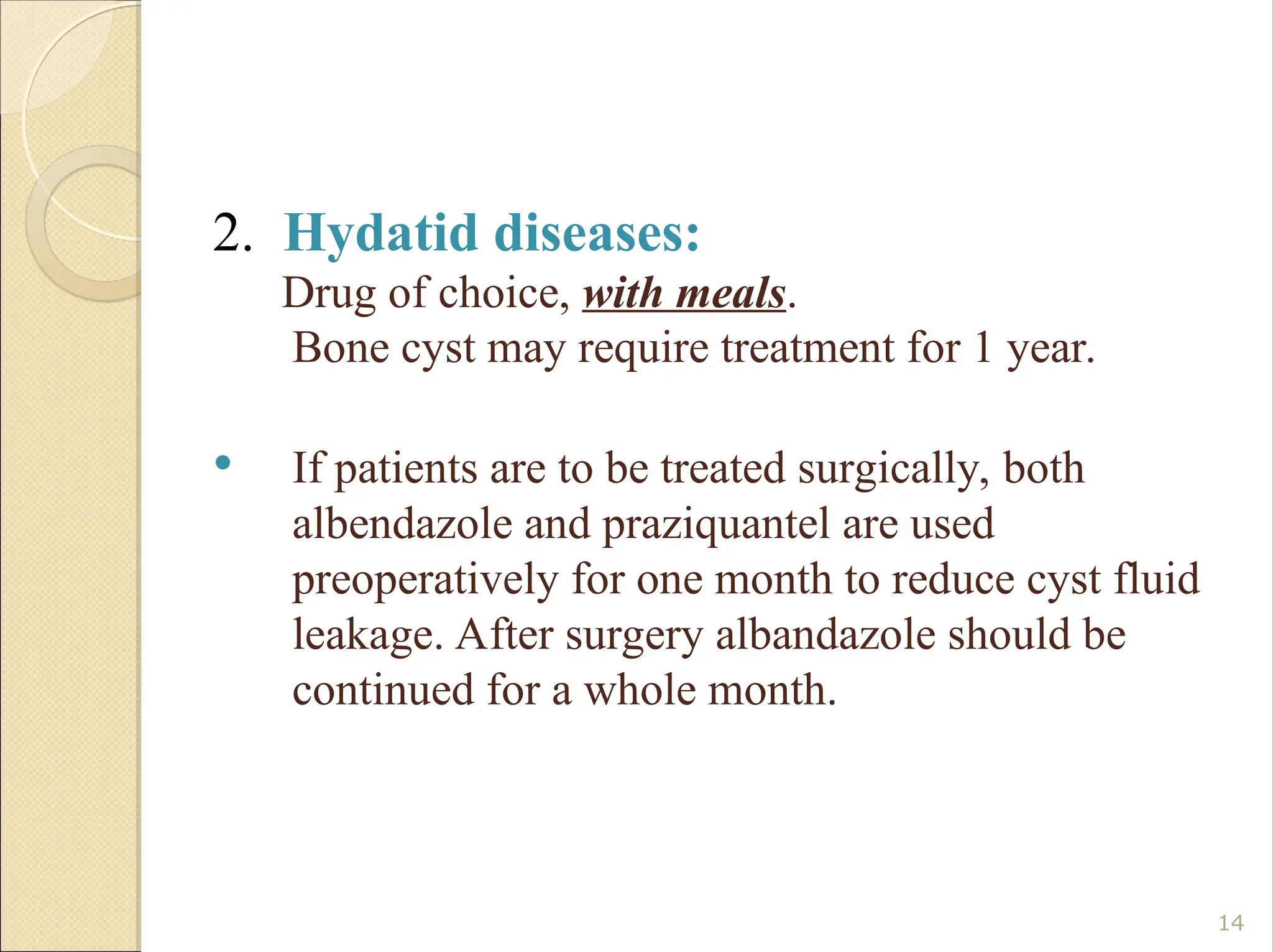 2. Hydatid diseases:
Drug of choice, with meals.
Bone cyst may require treatment for 1 year.
 If patients are to be treated surgically, both
albendazole and praziquantel are used
preoperatively for one month to reduce cyst fluid
leakage. After surgery albandazole should be
continued for a whole month.
14
 
