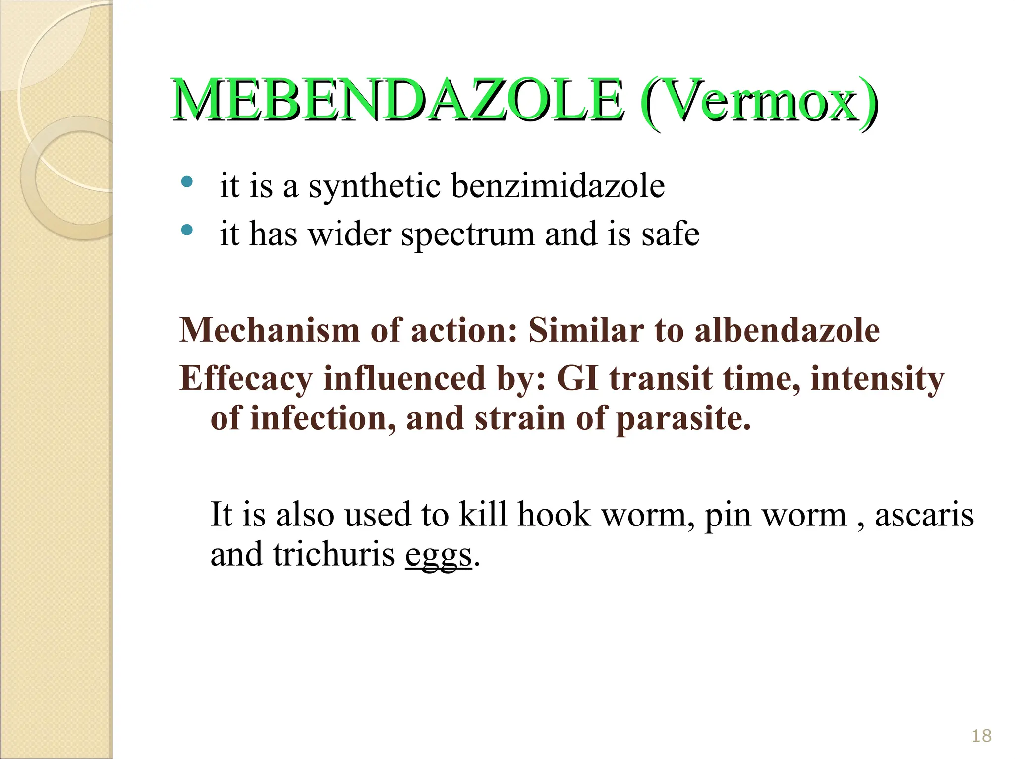 MEBENDAZOLE (Vermox)
MEBENDAZOLE (Vermox)
 it is a synthetic benzimidazole
 it has wider spectrum and is safe
Mechanism of action: Similar to albendazole
Effecacy influenced by: GI transit time, intensity
of infection, and strain of parasite.
It is also used to kill hook worm, pin worm , ascaris
and trichuris eggs.
18
 