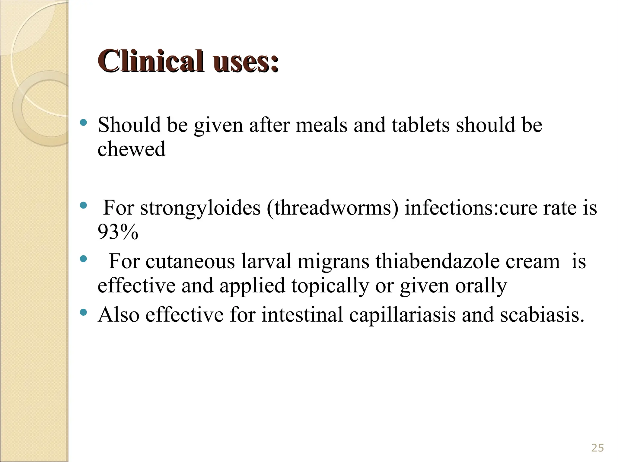 Clinical uses:
Clinical uses:
 Should be given after meals and tablets should be
chewed
 For strongyloides (threadworms) infections:cure rate is
93%
 For cutaneous larval migrans thiabendazole cream is
effective and applied topically or given orally
 Also effective for intestinal capillariasis and scabiasis.
25
 