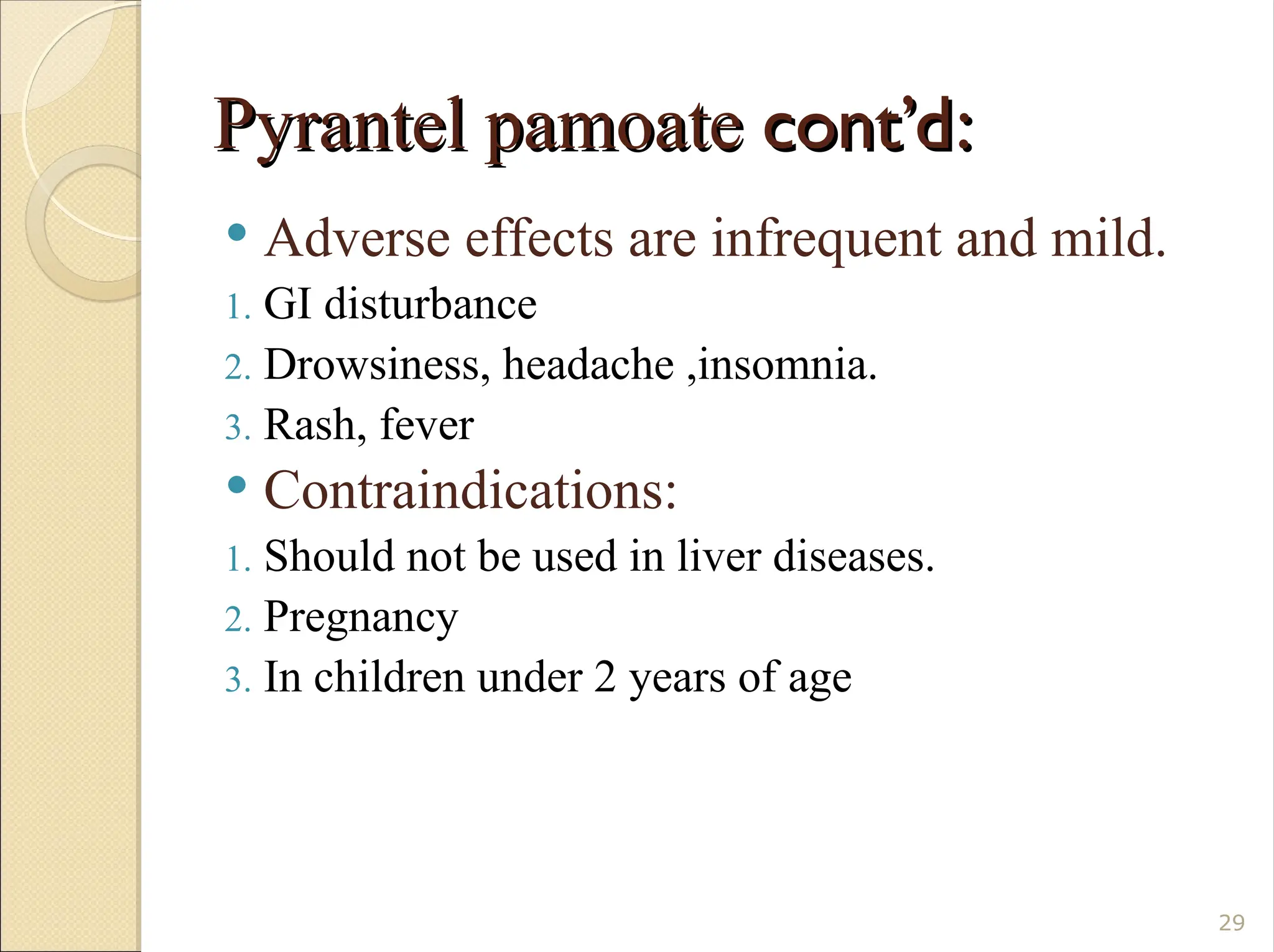 Pyrantel pamoate
Pyrantel pamoate cont’d:
cont’d:
 Adverse effects are infrequent and mild.
1. GI disturbance
2. Drowsiness, headache ,insomnia.
3. Rash, fever
 Contraindications:
1. Should not be used in liver diseases.
2. Pregnancy
3. In children under 2 years of age
29
 