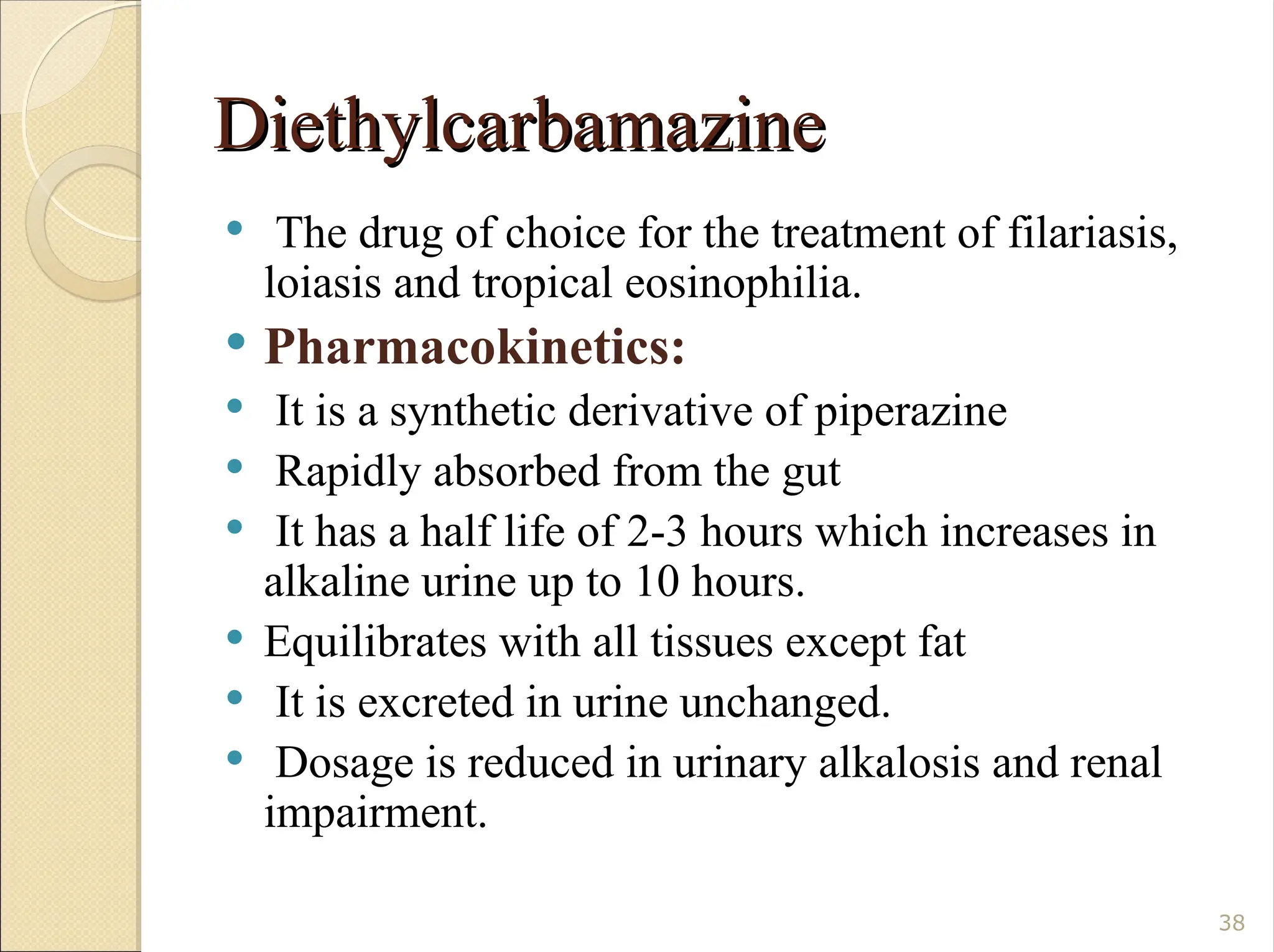Diethylcarbamazine
Diethylcarbamazine
 The drug of choice for the treatment of filariasis,
loiasis and tropical eosinophilia.
 Pharmacokinetics:
 It is a synthetic derivative of piperazine
 Rapidly absorbed from the gut
 It has a half life of 2-3 hours which increases in
alkaline urine up to 10 hours.
 Equilibrates with all tissues except fat
 It is excreted in urine unchanged.
 Dosage is reduced in urinary alkalosis and renal
impairment.
38
 