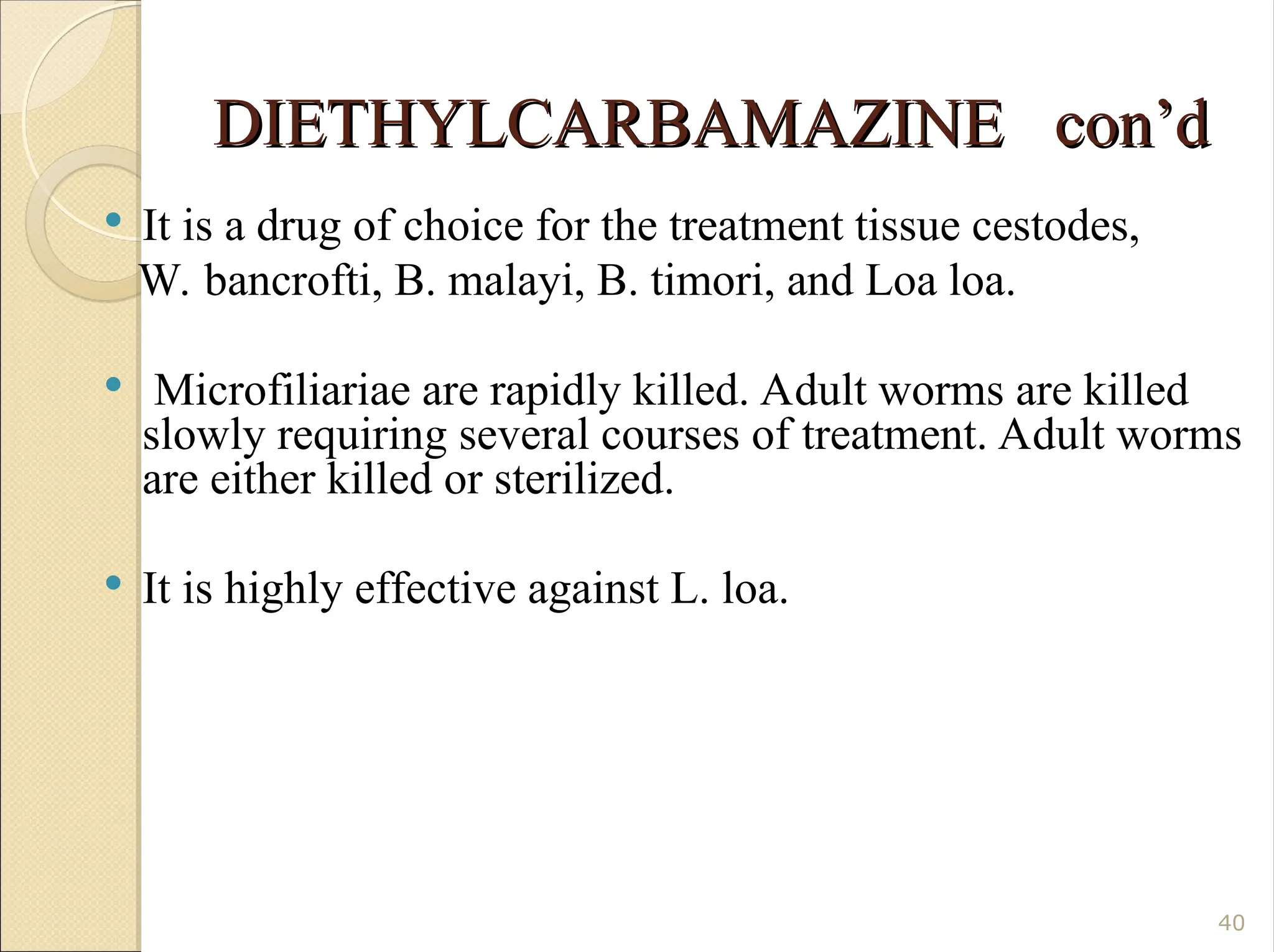 DIETHYLCARBAMAZINE con’d
DIETHYLCARBAMAZINE con’d
 It is a drug of choice for the treatment tissue cestodes,
W. bancrofti, B. malayi, B. timori, and Loa loa.
 Microfiliariae are rapidly killed. Adult worms are killed
slowly requiring several courses of treatment. Adult worms
are either killed or sterilized.
 It is highly effective against L. loa.
40
 