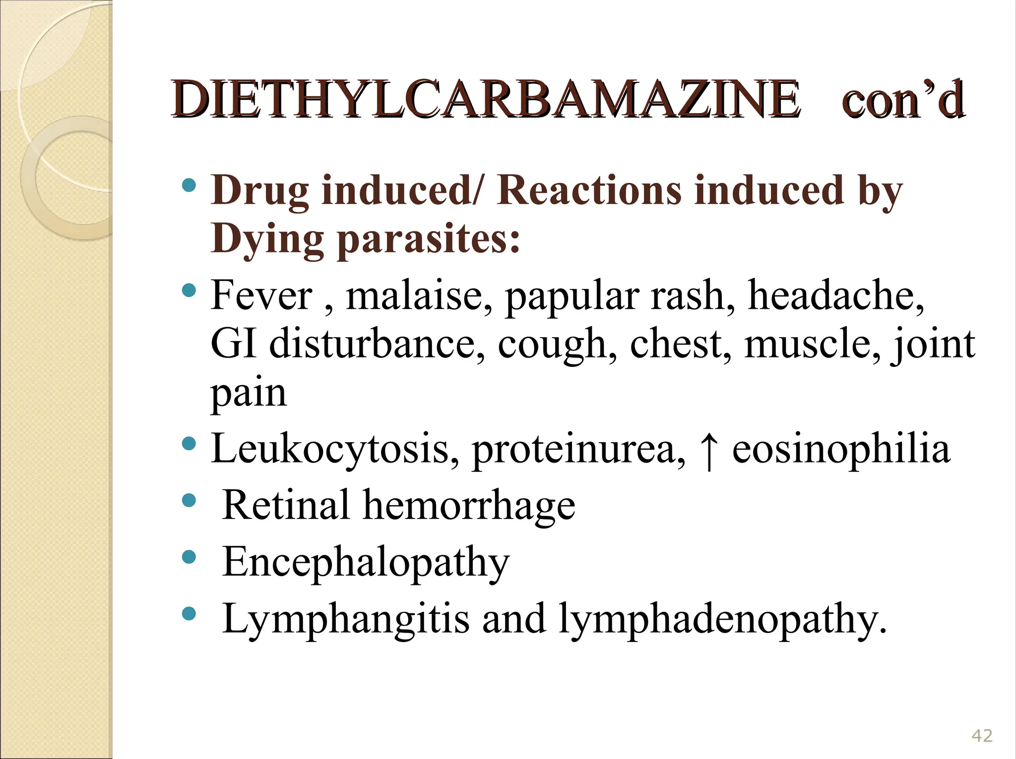 DIETHYLCARBAMAZINE con’d
DIETHYLCARBAMAZINE con’d
 Drug induced/ Reactions induced by
Dying parasites:
 Fever , malaise, papular rash, headache,
GI disturbance, cough, chest, muscle, joint
pain
 Leukocytosis, proteinurea, ↑ eosinophilia
 Retinal hemorrhage
 Encephalopathy
 Lymphangitis and lymphadenopathy.
42
 