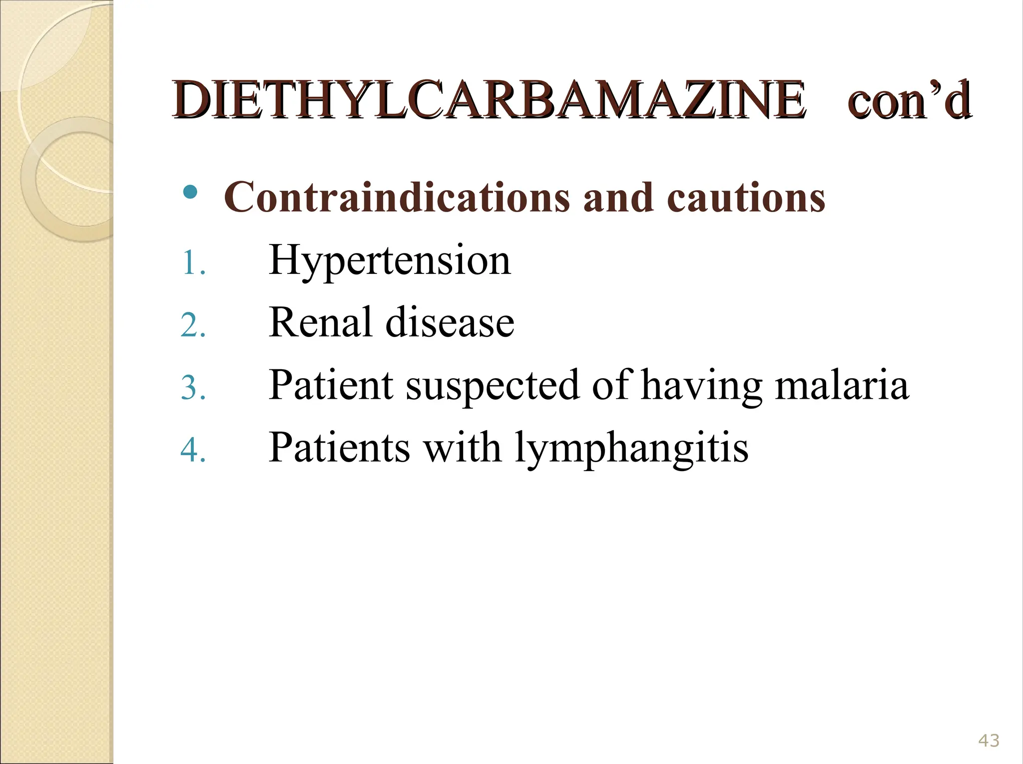DIETHYLCARBAMAZINE con’d
DIETHYLCARBAMAZINE con’d
 Contraindications and cautions
1. Hypertension
2. Renal disease
3. Patient suspected of having malaria
4. Patients with lymphangitis
43
 