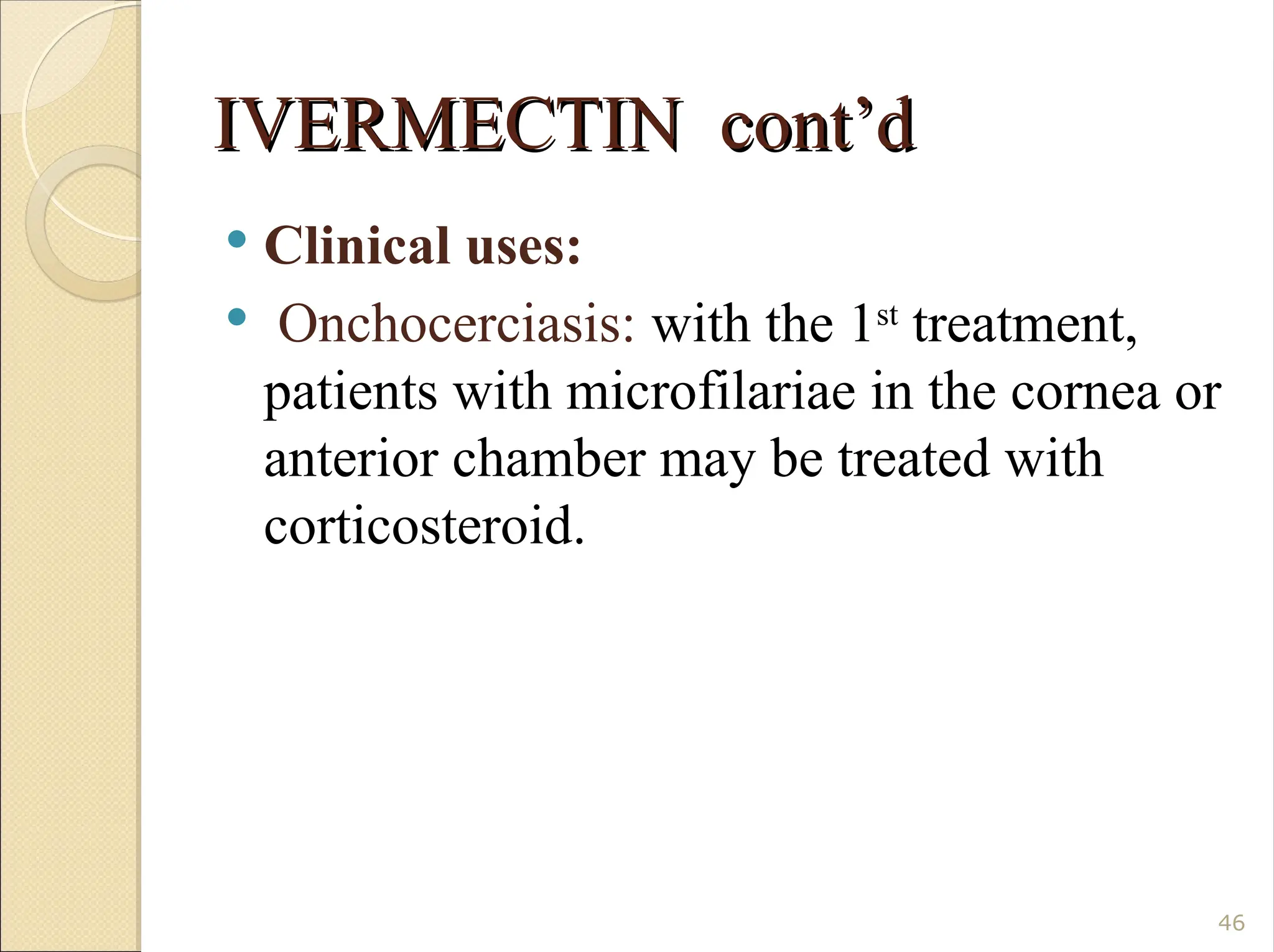 IVERMECTIN cont’d
IVERMECTIN cont’d
 Clinical uses:
 Onchocerciasis: with the 1st
treatment,
patients with microfilariae in the cornea or
anterior chamber may be treated with
corticosteroid.
46
 