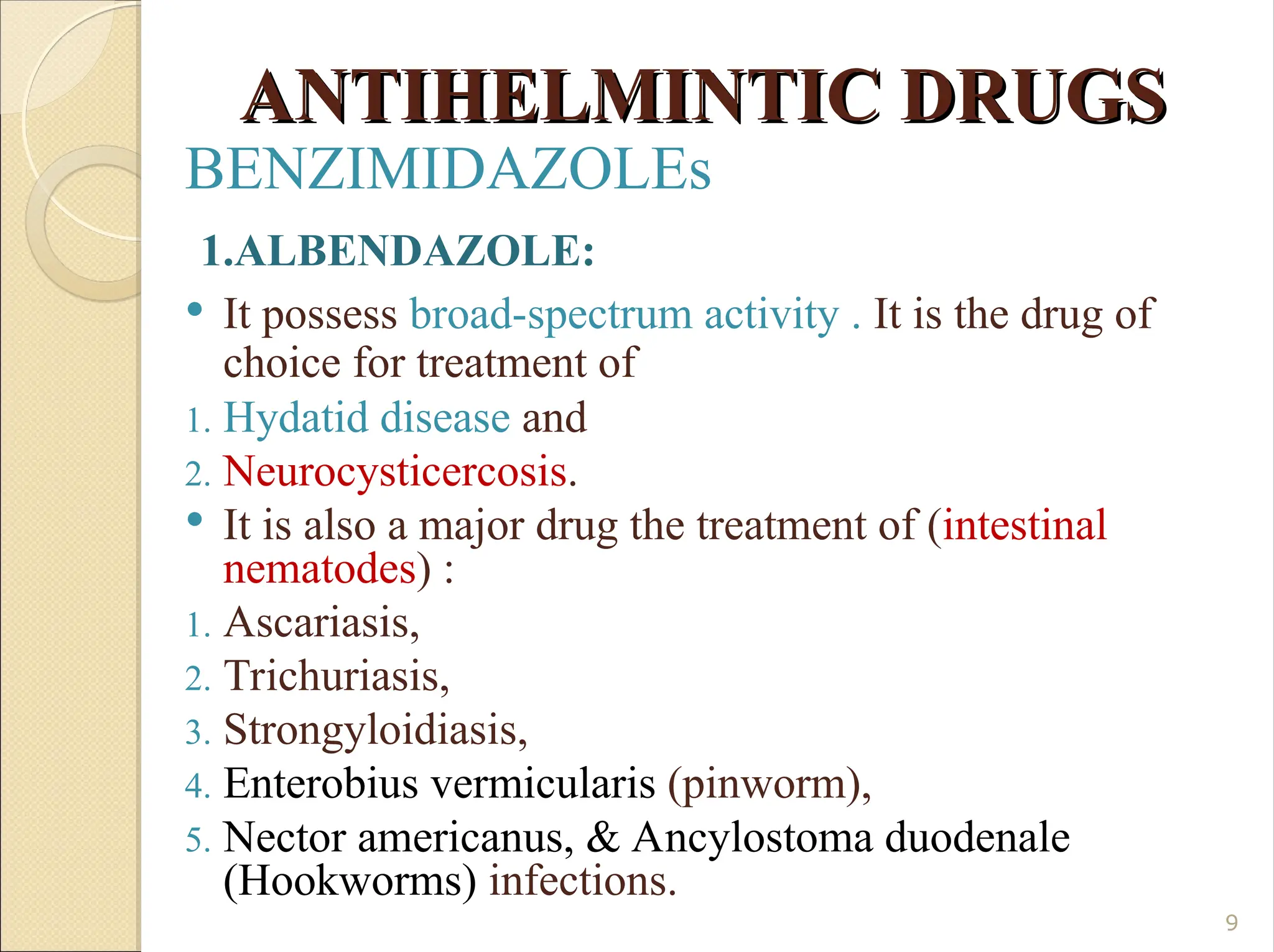 ANTIHELMINTIC DRUGS
ANTIHELMINTIC DRUGS
BENZIMIDAZOLEs
1.ALBENDAZOLE:
 It possess broad-spectrum activity . It is the drug of
choice for treatment of
1. Hydatid disease and
2. Neurocysticercosis.
 It is also a major drug the treatment of (intestinal
nematodes) :
1. Ascariasis,
2. Trichuriasis,
3. Strongyloidiasis,
4. Enterobius vermicularis (pinworm),
5. Nector americanus, & Ancylostoma duodenale
(Hookworms) infections.
9
 