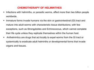 CHEMOTHERAPY OF HELMINTHES
 Infections with helminths, or parasitic worms, affect more than two billion people
worldwide.
 Immature forms invade humans via the skin or gastrointestinal (GI) tract and
mature into adult worms with characteristic tissue distributions; with few
exceptions, such as Strongyloides and Echinococcus, which cannot complete
their life cycle unless they replicate themselves within the human host.
 Anthelmintics are drugs that act locally to expel worms from the GI tract or
systemically to eradicate adult helminths or developmental forms that invade
organs and tissues.
1
 