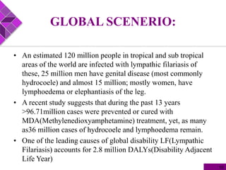 GLOBAL SCENERIO:
• An estimated 120 million people in tropical and sub tropical
areas of the world are infected with lympathic filariasis of
these, 25 million men have genital disease (most commonly
hydrocoele) and almost 15 million; mostly women, have
lymphoedema or elephantiasis of the leg.
• A recent study suggests that during the past 13 years
>96.71million cases were prevented or cured with
MDA(Methylenedioxyamphetamine) treatment, yet, as many
as36 million cases of hydrocoele and lymphoedema remain.
• One of the leading causes of global disability LF(Lympathic
Filariasis) accounts for 2.8 million DALYs(Disability Adjacent
Life Year)
10
 