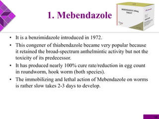1. Mebendazole
• It is a benzimidazole introduced in 1972.
• This congener of thiabendazole became very popular because
it retained the broad-spectrum anthelmintic activity but not the
toxicity of its predecessor.
• It has produced nearly 100% cure rate/reduction in egg count
in roundworm, hook worm (both species).
• The immobilizing and lethal action of Mebendazole on worms
is rather slow takes 2-3 days to develop.
14
 