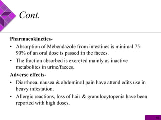 Cont.
Pharmacokinetics-
• Absorption of Mebendazole from intestines is minimal 75-
90% of an oral dose is passed in the faeces.
• The fraction absorbed is excreted mainly as inactive
metabolites in urine/faeces.
Adverse effects-
• Diarrhoea, nausea & abdominal pain have attend edits use in
heavy infestation.
• Allergic reactions, loss of hair & granulocytopenia have been
reported with high doses.
16
 