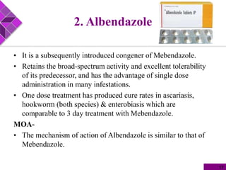 2. Albendazole
• It is a subsequently introduced congener of Mebendazole.
• Retains the broad-spectrum activity and excellent tolerability
of its predecessor, and has the advantage of single dose
administration in many infestations.
• One dose treatment has produced cure rates in ascariasis,
hookworm (both species) & enterobiasis which are
comparable to 3 day treatment with Mebendazole.
MOA-
• The mechanism of action of Albendazole is similar to that of
Mebendazole.
17
 