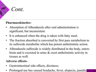 Cont.
Pharmacokinetics-
• Absorption of Albendazole after oral administration is
significant, but inconsistent.
• It is enhanced when the drug is taken with fatty meal.
• The fraction absorbed is converted by first pass metabolism to
its sulfoxide metabolite which has potent anthelmintic action.
• Albendazole sulfoxide is widely distributed in the body, enters
brain and is excreted in urine & exert anthelmintic activity in
tissues as well.
Adverse effects-
• Gastrointestinal side effects, dizziness.
• Prolonged use has caused headache, fever, alopecia, jaundice. 18
 