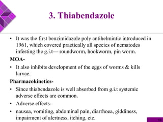 3. Thiabendazole
• It was the first benzimidazole poly antihelmintic introduced in
1961, which covered practically all species of nematodes
infesting the g.i.t— roundworm, hookworm, pin worm.
MOA-
• It also inhibits development of the eggs of worms & kills
larvae.
Pharmacokinetics-
• Since thiabendazole is well absorbed from g.i.t systemic
adverse effects are common.
• Adverse effects-
• nausea, vomiting, abdominal pain, diarrhoea, giddiness,
impairment of alertness, itching, etc. 19
 