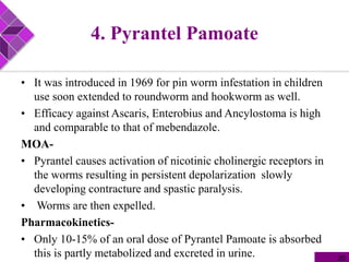 4. Pyrantel Pamoate
• It was introduced in 1969 for pin worm infestation in children
use soon extended to roundworm and hookworm as well.
• Efficacy against Ascaris, Enterobius and Ancylostoma is high
and comparable to that of mebendazole.
MOA-
• Pyrantel causes activation of nicotinic cholinergic receptors in
the worms resulting in persistent depolarization slowly
developing contracture and spastic paralysis.
• Worms are then expelled.
Pharmacokinetics-
• Only 10-15% of an oral dose of Pyrantel Pamoate is absorbed
this is partly metabolized and excreted in urine. 20
 